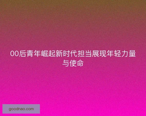 00后青年崛起新时代担当展现年轻力量与使命