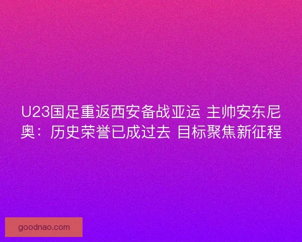 U23国足重返西安备战亚运 主帅安东尼奥：历史荣誉已成过去 目标聚焦新征程