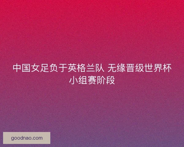 中国女足负于英格兰队 无缘晋级世界杯小组赛阶段