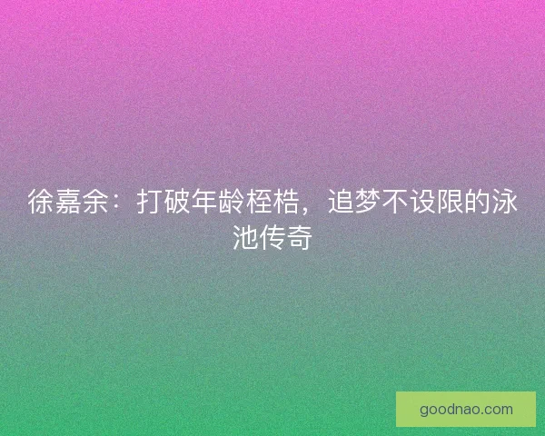 徐嘉余：打破年龄桎梏，追梦不设限的泳池传奇