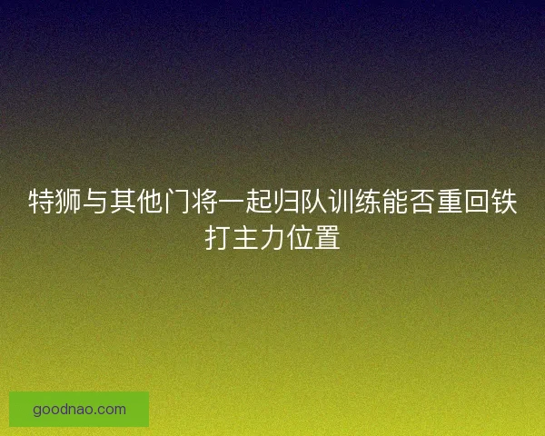 特狮与其他门将一起归队训练能否重回铁打主力位置
