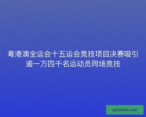 粤港澳全运会十五运会竞技项目决赛吸引逾一万四千名运动员同场竞技