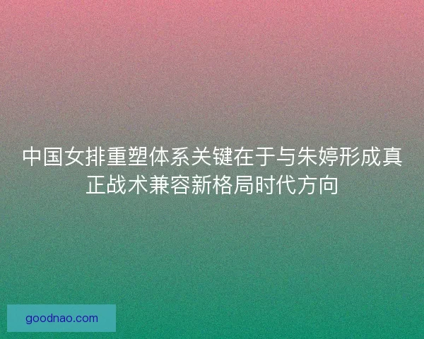 中国女排重塑体系关键在于与朱婷形成真正战术兼容新格局时代方向