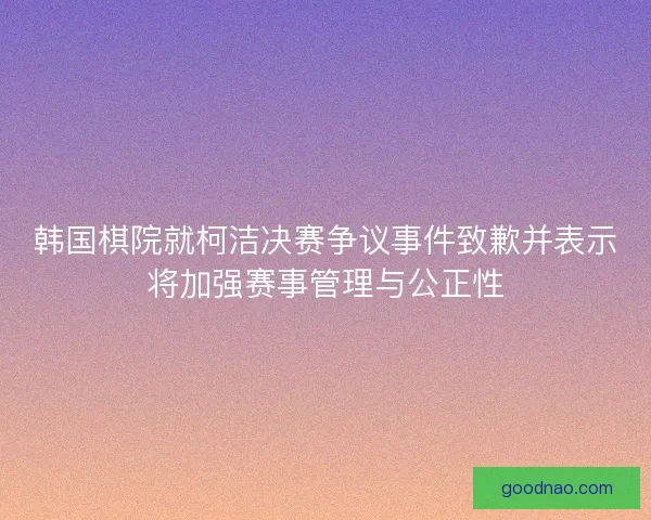 韩国棋院就柯洁决赛争议事件致歉并表示将加强赛事管理与公正性