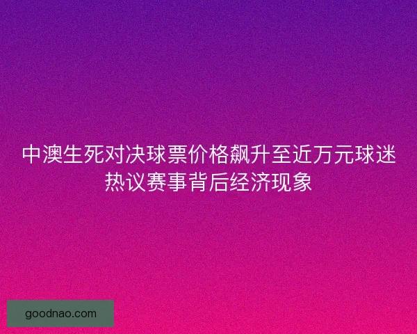 中澳生死对决球票价格飙升至近万元球迷热议赛事背后经济现象