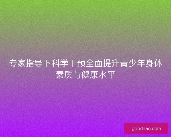 专家指导下科学干预全面提升青少年身体素质与健康水平