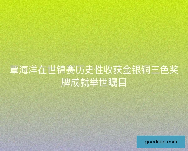 覃海洋在世锦赛历史性收获金银铜三色奖牌成就举世瞩目 覃海洋在世锦赛历史性收获金银铜三色奖牌成就举世瞩目