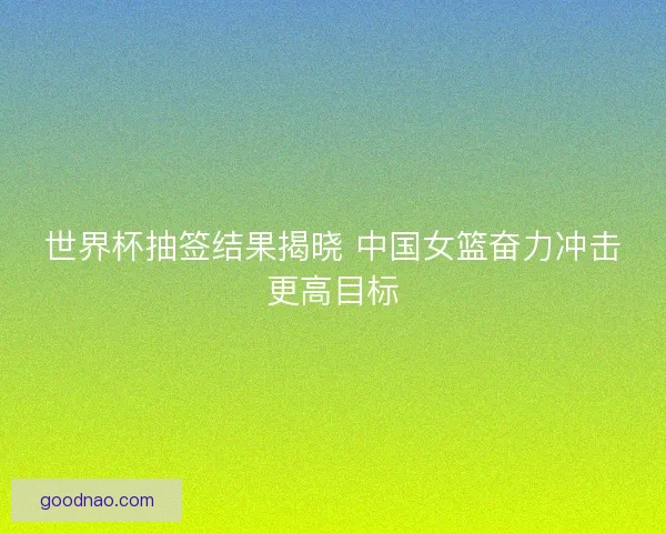 世界杯抽签结果揭晓 中国女篮奋力冲击更高目标