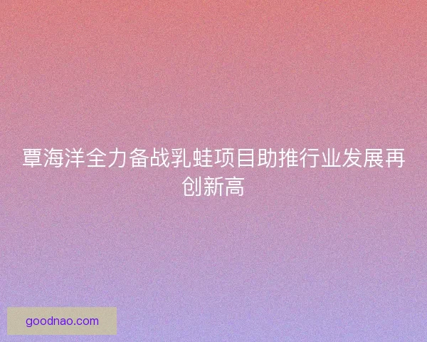 覃海洋全力备战乳蛙项目助推行业发展再创新高